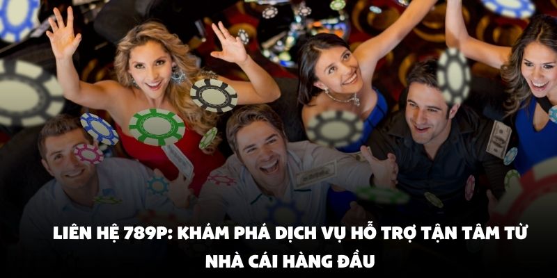 Liên Hệ 789P - Kênh Thông Tin Giải Đáp Mọi Thắc Mắc Hội Viên